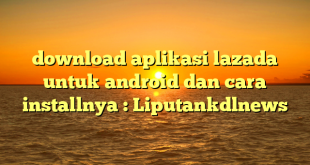 download aplikasi lazada untuk android dan cara installnya : Liputankdlnews