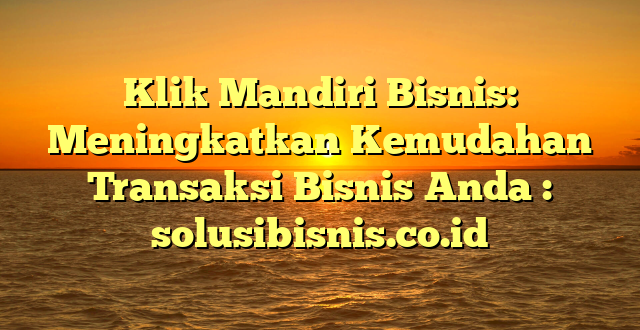 Klik Mandiri Bisnis: Meningkatkan Kemudahan Transaksi Bisnis Anda : solusibisnis.co.id